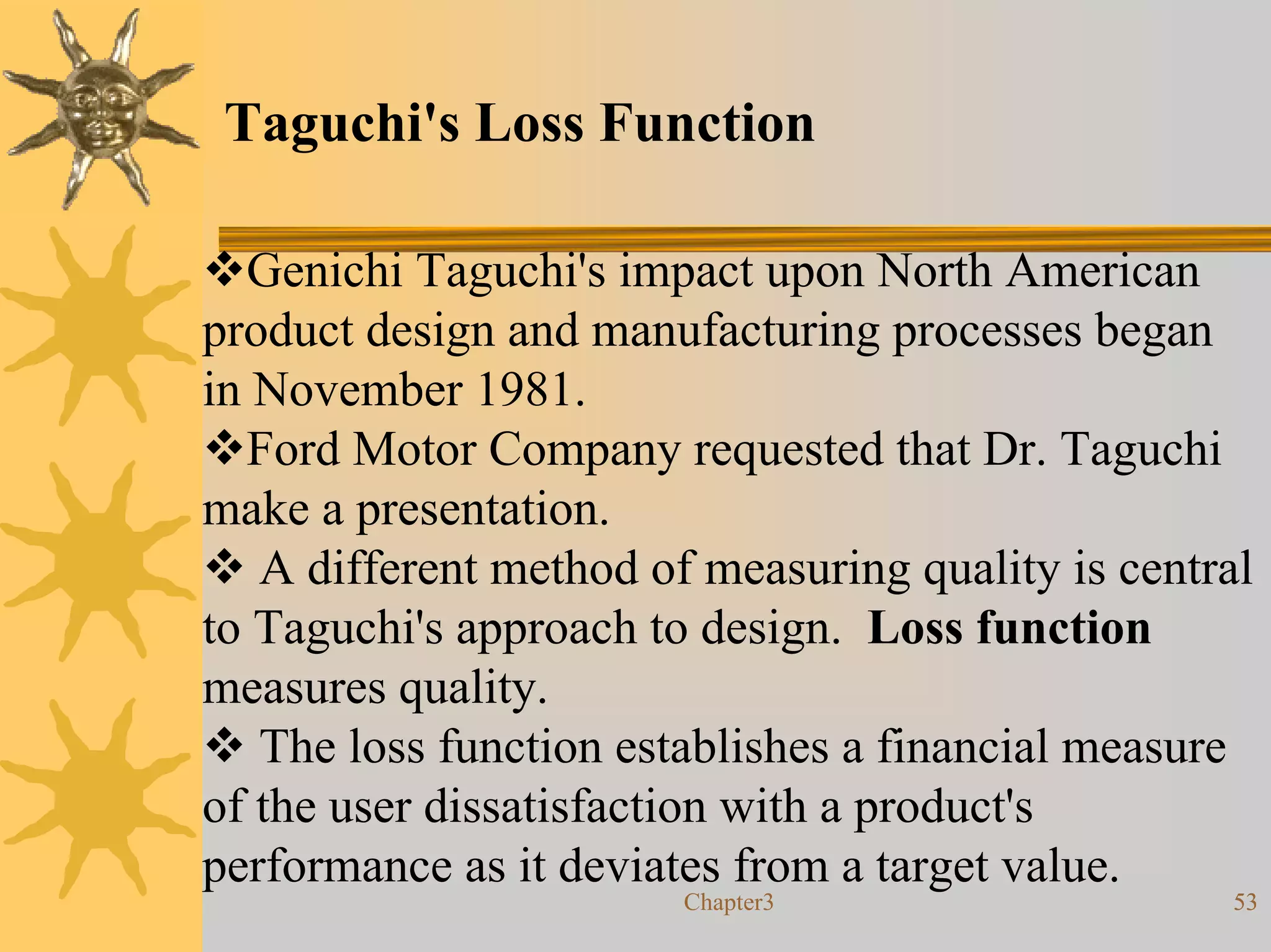 Taguchi's Loss Function

  Genichi Taguchi's impact upon North American
product design and manufacturing processes began
in November 1981.
  Ford Motor Company requested that Dr. Taguchi
make a presentation.
   A different method of measuring quality is central
to Taguchi's approach to design. Loss function
measures quality.
   The loss function establishes a financial measure
of the user dissatisfaction with a product's
performance as it deviates from a target value.
                        Chapter3                   53
 