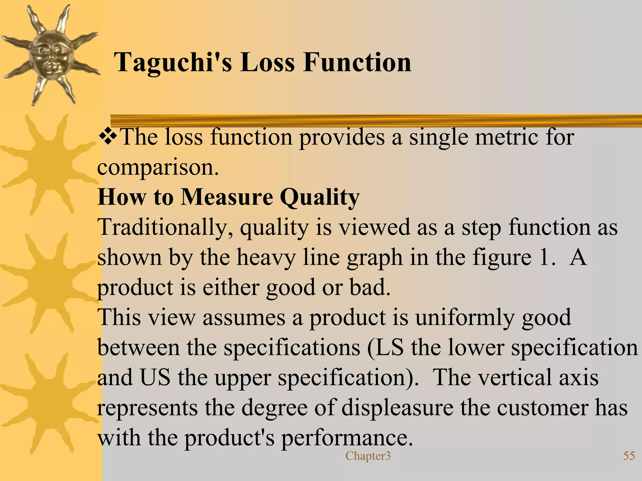 Taguchi's Loss Function

  The loss function provides a single metric for
comparison.
How to Measure Quality
Traditionally, quality is viewed as a step function as
shown by the heavy line graph in the figure 1. A
product is either good or bad.
This view assumes a product is uniformly good
between the specifications (LS the lower specification
and US the upper specification). The vertical axis
represents the degree of displeasure the customer has
with the product's performance.
                        Chapter3                    55
 