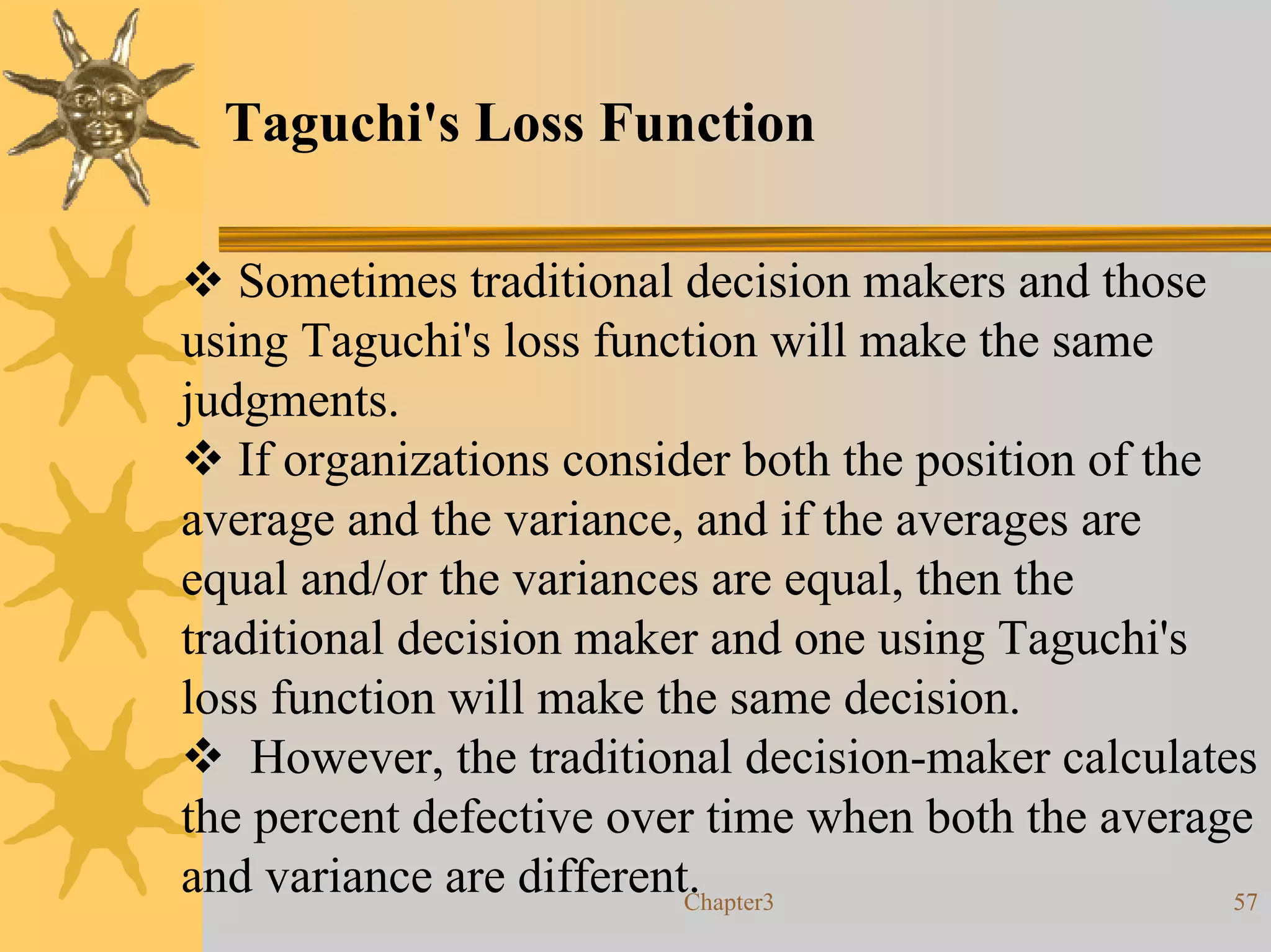 Taguchi's Loss Function

   Sometimes traditional decision makers and those
using Taguchi's loss function will make the same
judgments.
   If organizations consider both the position of the
average and the variance, and if the averages are
equal and/or the variances are equal, then the
traditional decision maker and one using Taguchi's
loss function will make the same decision.
    However, the traditional decision-maker calculates
the percent defective over time when both the average
and variance are different.
                          Chapter3                    57
 