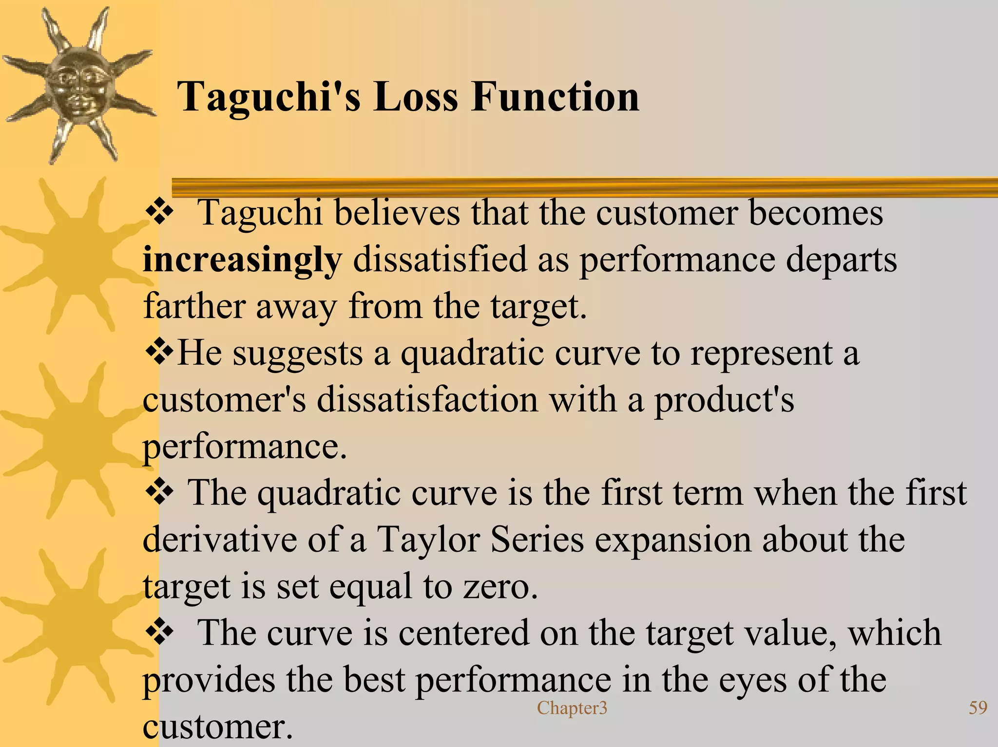Taguchi's Loss Function

    Taguchi believes that the customer becomes
increasingly dissatisfied as performance departs
farther away from the target.
   He suggests a quadratic curve to represent a
customer's dissatisfaction with a product's
performance.
   The quadratic curve is the first term when the first
derivative of a Taylor Series expansion about the
target is set equal to zero.
    The curve is centered on the target value, which
provides the best performance in the eyes of the
                            Chapter3                    59
customer.
 