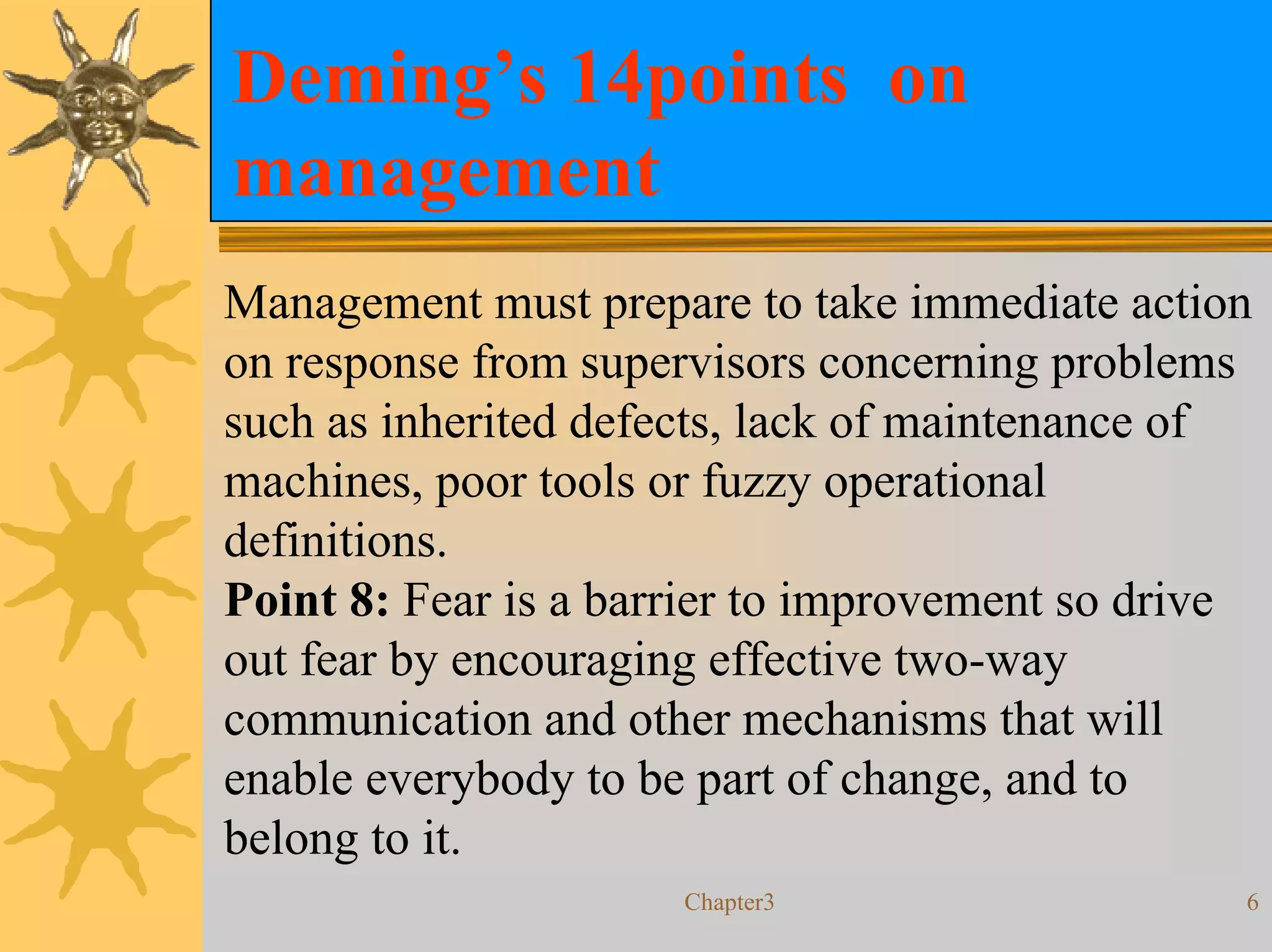 Deming’s 14points on
management
Management must prepare to take immediate action
on response from supervisors concerning problems
such as inherited defects, lack of maintenance of
machines, poor tools or fuzzy operational
definitions.
Point 8: Fear is a barrier to improvement so drive
out fear by encouraging effective two-way
communication and other mechanisms that will
enable everybody to be part of change, and to
belong to it.
                      Chapter3                   6
 