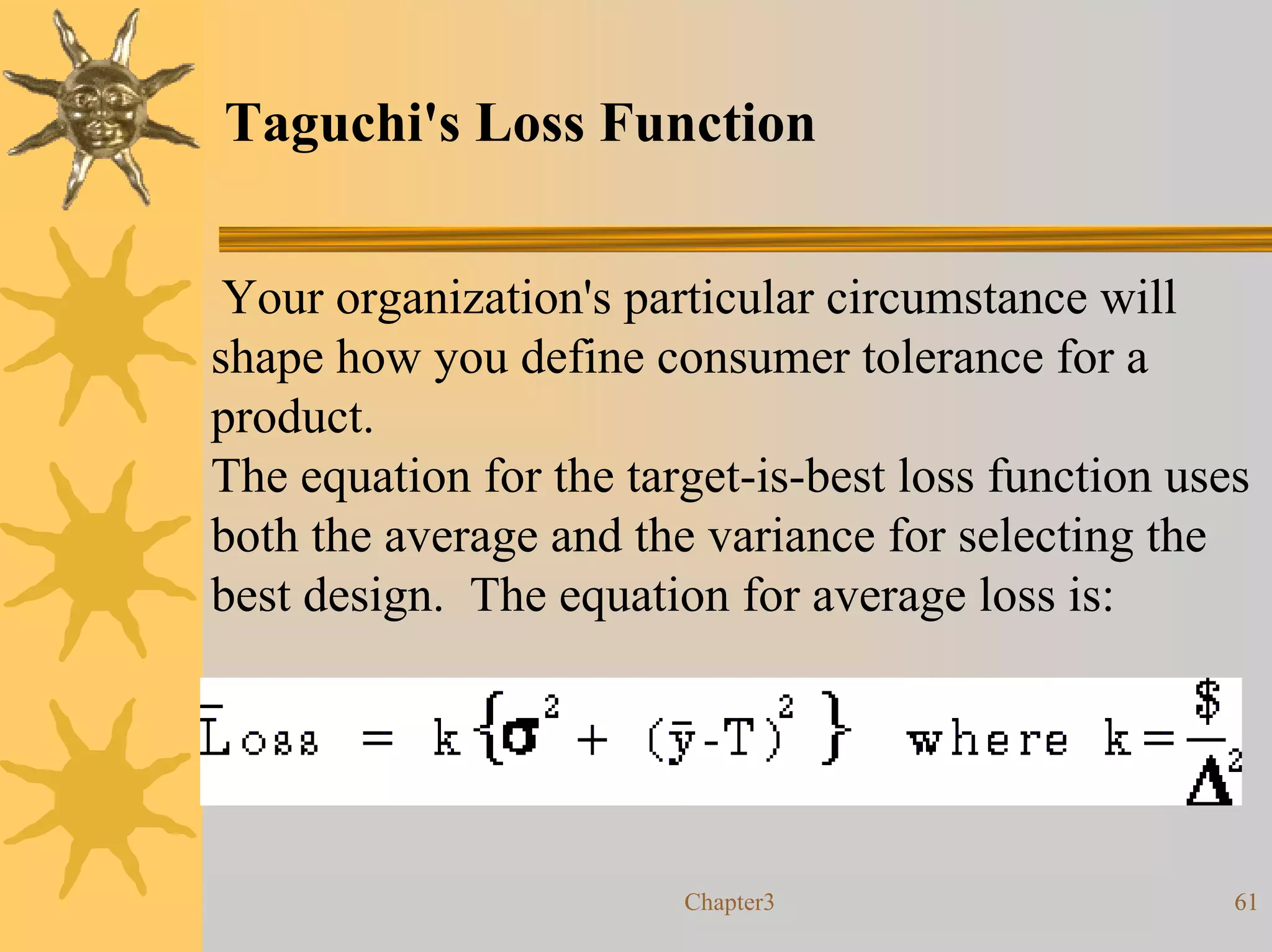 Taguchi's Loss Function


 Your organization's particular circumstance will
shape how you define consumer tolerance for a
product.
The equation for the target-is-best loss function uses
both the average and the variance for selecting the
best design. The equation for average loss is:




                        Chapter3                     61
 