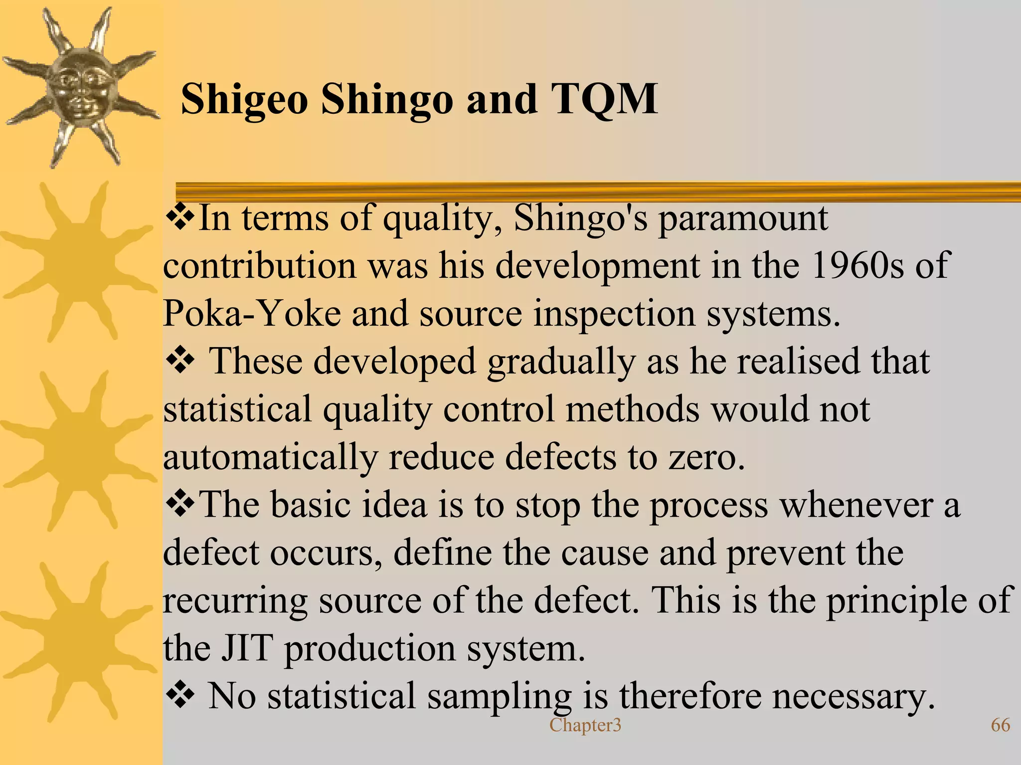 Shigeo Shingo and TQM

   In terms of quality, Shingo's paramount
contribution was his development in the 1960s of
Poka-Yoke and source inspection systems.
    These developed gradually as he realised that
statistical quality control methods would not
automatically reduce defects to zero.
   The basic idea is to stop the process whenever a
defect occurs, define the cause and prevent the
recurring source of the defect. This is the principle of
the JIT production system.
    No statistical sampling is therefore necessary.
                         Chapter3                     66
 