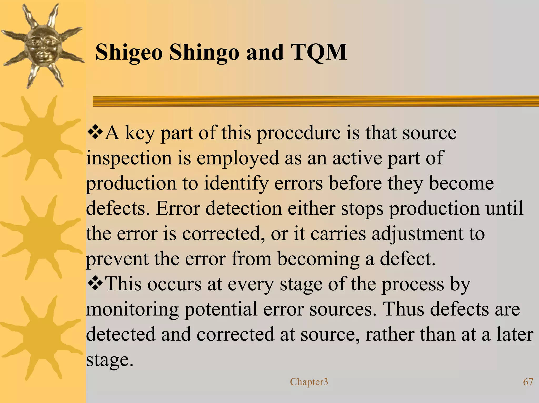 Shigeo Shingo and TQM


   A key part of this procedure is that source
inspection is employed as an active part of
production to identify errors before they become
defects. Error detection either stops production until
the error is corrected, or it carries adjustment to
prevent the error from becoming a defect.
   This occurs at every stage of the process by
monitoring potential error sources. Thus defects are
detected and corrected at source, rather than at a later
stage.
                         Chapter3                     67
 