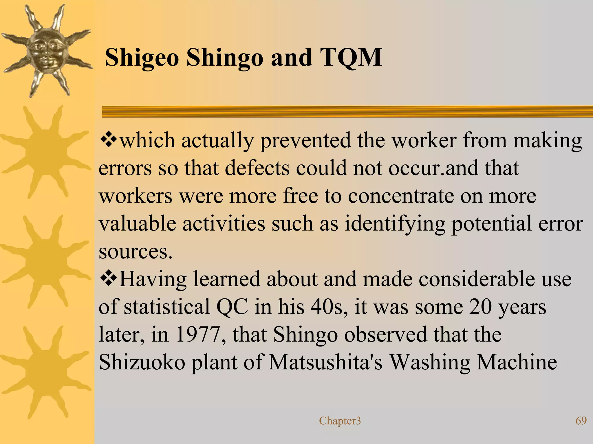Shigeo Shingo and TQM


   which actually prevented the worker from making
errors so that defects could not occur.and that
workers were more free to concentrate on more
valuable activities such as identifying potential error
sources.
   Having learned about and made considerable use
of statistical QC in his 40s, it was some 20 years
later, in 1977, that Shingo observed that the
Shizuoko plant of Matsushita's Washing Machine

                         Chapter3                     69
 