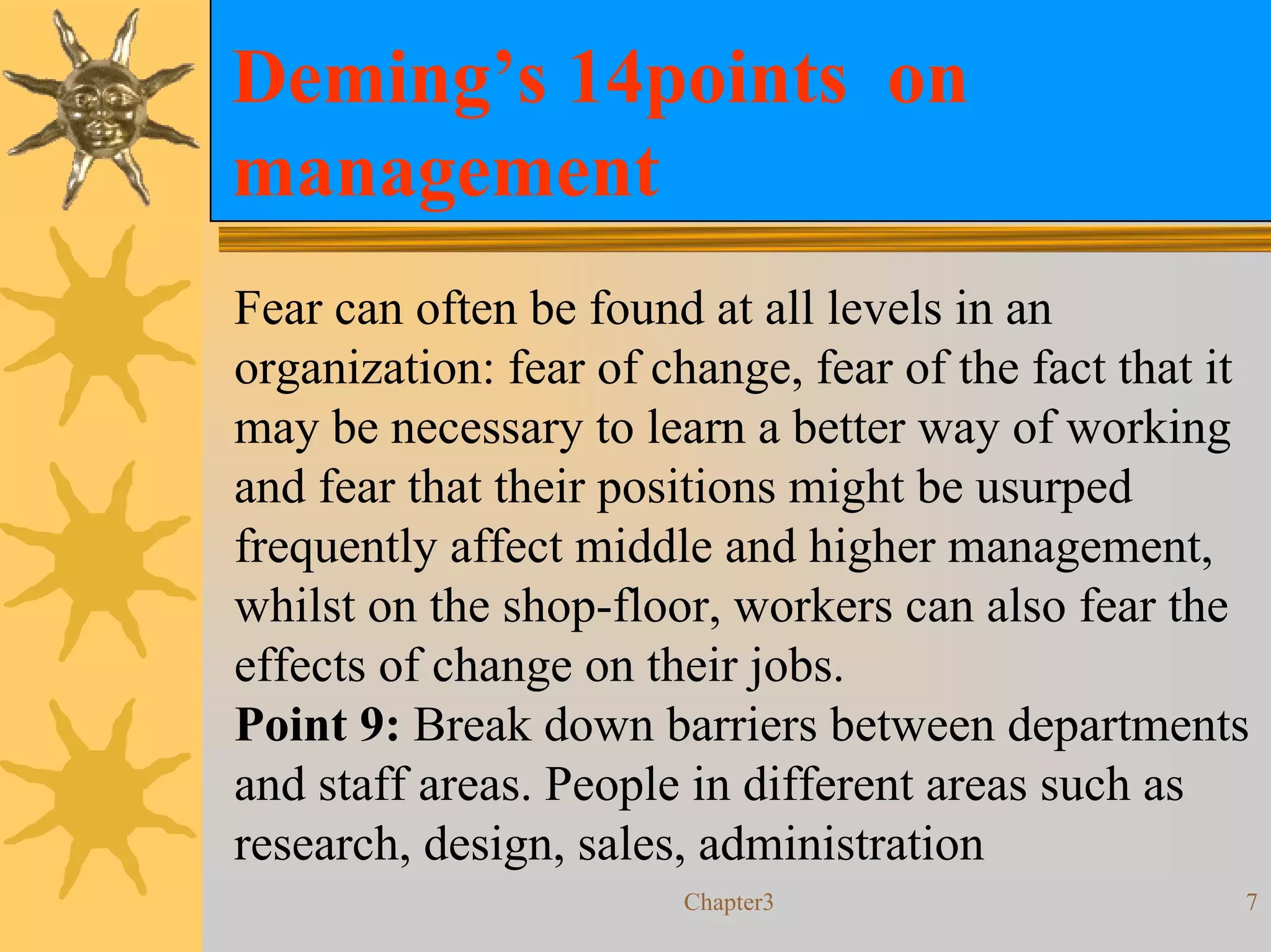 Deming’s 14points on
management
Fear can often be found at all levels in an
organization: fear of change, fear of the fact that it
may be necessary to learn a better way of working
and fear that their positions might be usurped
frequently affect middle and higher management,
whilst on the shop-floor, workers can also fear the
effects of change on their jobs.
Point 9: Break down barriers between departments
and staff areas. People in different areas such as
research, design, sales, administration
                       Chapter3                      7
 