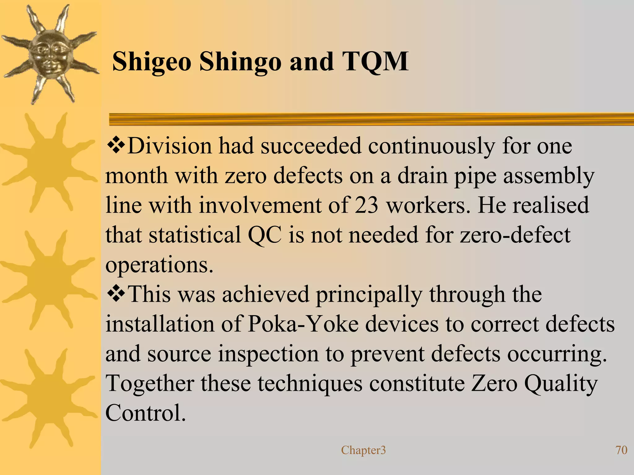 Shigeo Shingo and TQM

   Division had succeeded continuously for one
month with zero defects on a drain pipe assembly
line with involvement of 23 workers. He realised
that statistical QC is not needed for zero-defect
operations.
   This was achieved principally through the
installation of Poka-Yoke devices to correct defects
and source inspection to prevent defects occurring.
Together these techniques constitute Zero Quality
Control.
                        Chapter3                   70
 