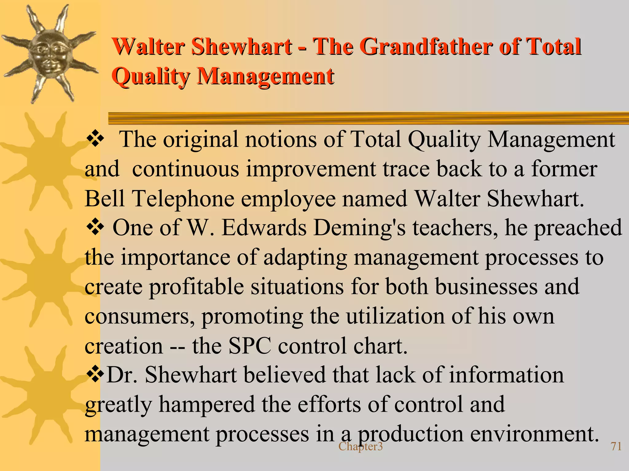 Walter Shewhart - The Grandfather of Total
  Quality Management

    The original notions of Total Quality Management
and continuous improvement trace back to a former
Bell Telephone employee named Walter Shewhart.
   One of W. Edwards Deming's teachers, he preached
the importance of adapting management processes to
create profitable situations for both businesses and
consumers, promoting the utilization of his own
creation -- the SPC control chart.
  Dr. Shewhart believed that lack of information
greatly hampered the efforts of control and
management processes in Chapter3
                            a production environment. 71
 