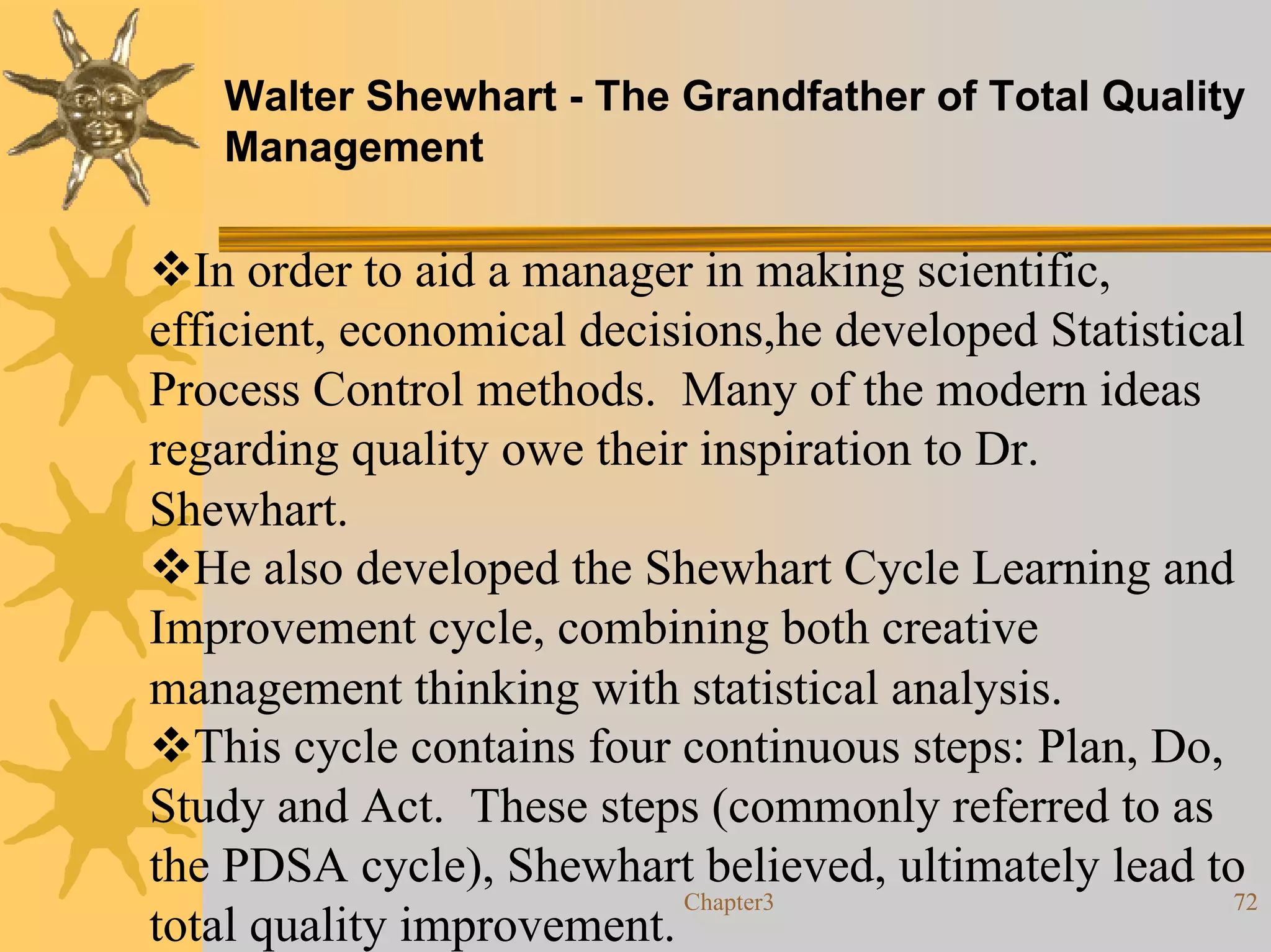 Walter Shewhart - The Grandfather of Total Quality
   Management

  In order to aid a manager in making scientific,
efficient, economical decisions,he developed Statistical
Process Control methods. Many of the modern ideas
regarding quality owe their inspiration to Dr.
Shewhart.
  He also developed the Shewhart Cycle Learning and
Improvement cycle, combining both creative
management thinking with statistical analysis.
  This cycle contains four continuous steps: Plan, Do,
Study and Act. These steps (commonly referred to as
the PDSA cycle), Shewhart believed, ultimately lead to
                           Chapter3                    72
total quality improvement.
 