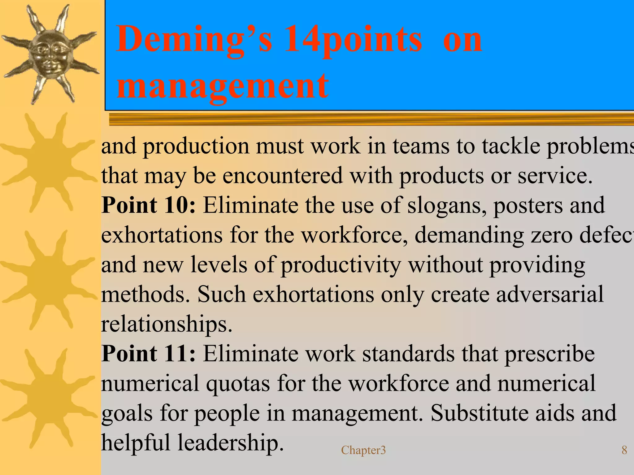 Deming’s 14points on
 management
and production must work in teams to tackle problems
that may be encountered with products or service.
Point 10: Eliminate the use of slogans, posters and
exhortations for the workforce, demanding zero defect
and new levels of productivity without providing
methods. Such exhortations only create adversarial
relationships.
Point 11: Eliminate work standards that prescribe
numerical quotas for the workforce and numerical
goals for people in management. Substitute aids and
helpful leadership.     Chapter3                    8
 