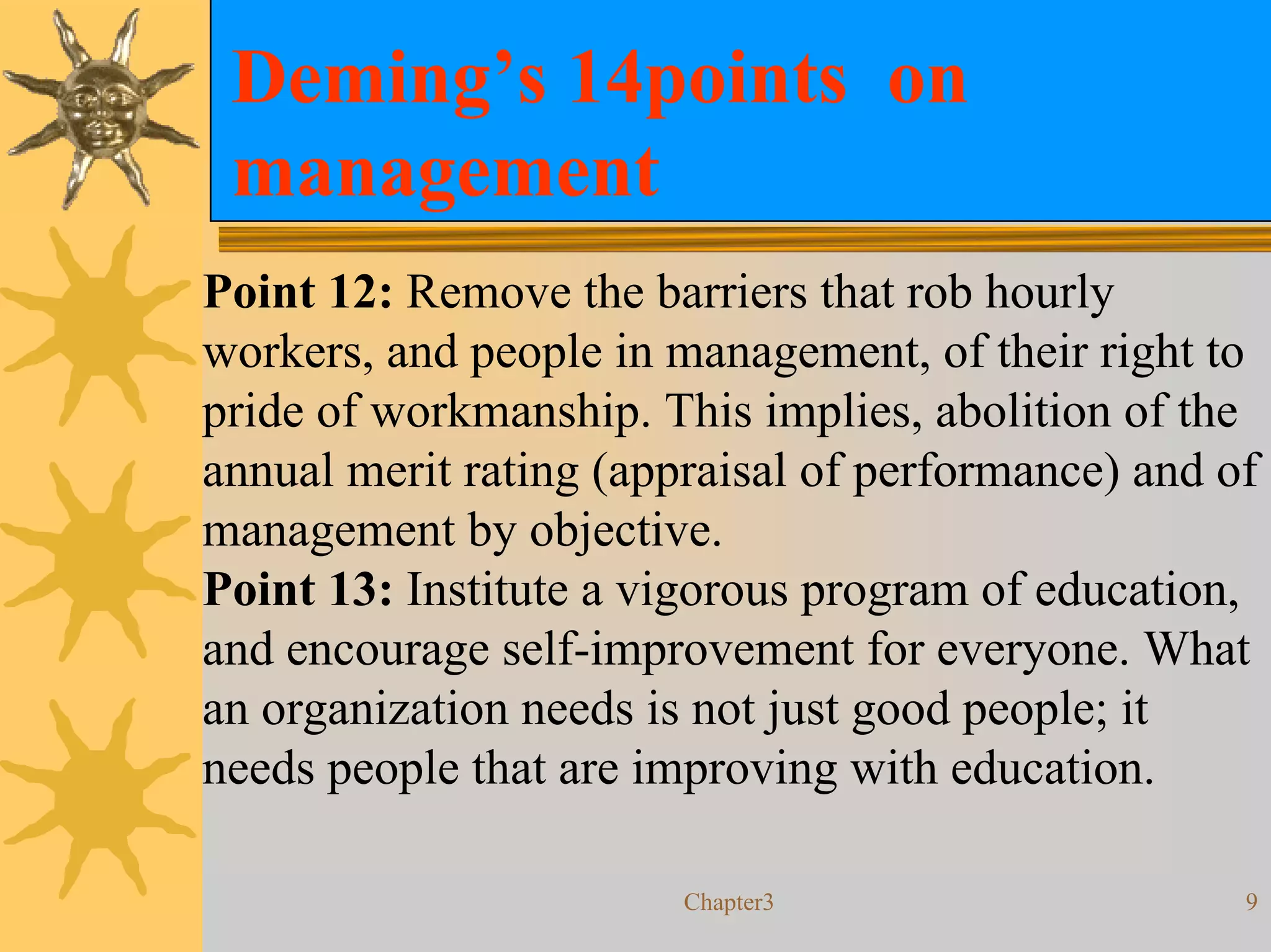 Deming’s 14points on
 management
Point 12: Remove the barriers that rob hourly
workers, and people in management, of their right to
pride of workmanship. This implies, abolition of the
annual merit rating (appraisal of performance) and of
management by objective.
Point 13: Institute a vigorous program of education,
and encourage self-improvement for everyone. What
an organization needs is not just good people; it
needs people that are improving with education.

                        Chapter3                    9
 