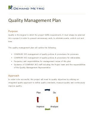 Quality Management Plan

Purpose
Quality is the degree to which the project fulfills requirements. It must always be planned
into a project in order to prevent unnecessary work, to eliminate waste, control cost and
time.


This quality management plan will outline the following:


       COMPANY XYZ management of quality policies & procedures for processes
       COMPANY XYZ management of quality policies & procedures for deliverables
       Frequency and responsibilities for management review of this plan
       Guidance of COMPANY XYZ staff including the Project team and the responsibilities
        of the Quality Management Representative



Approach
In order to be successful, this project will meet its quality objectives by utilizing an
integrated quality approach to define quality standards, measure quality and continuously
improve quality.


                                   Plan                Do




                                   Improve          Analyse
 