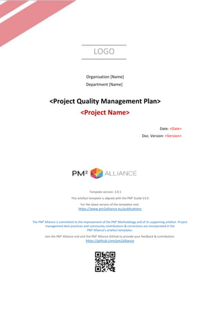 LOGO
Organisation [Name]
Department [Name]
<Project Quality Management Plan>
<Project Name>
Date: <Date>
Doc. Version: <Version>
Template version: 3.0.1
This artefact template is aligned with the PM² Guide V3.0
For the latest version of the templates visit:
https://www.pm2alliance.eu/publications
The PM² Alliance is committed to the improvement of the PM² Methodology and of its supporting artefact. Project
management best practices and community contributions & corrections are incorporated in the
PM² Alliance’s artefact templates.
Join the PM² Alliance and visit the PM² Alliance GitHub to provide your feedback & contribution:
https://github.com/pm2alliance
 
