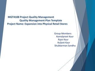 MGT4108 Project Quality Management
Quality Management Plan Template
Project Name: Expansion into Physical Retail Stores
Group Members:
Komalpreet Kaur
Rajni Kaur
Kuljeet Kaur
Shubkarman Sandhu
 