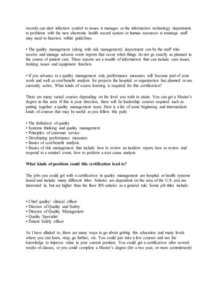records can alert infection control to issues it manages or the information technology department
to problems with the new electronic health record system or human resources to trainings staff
may need to function within guidelines.
• The quality management (along with risk management) department can be the staff who
receive and manage adverse event reports that occur when things do not go exactly as planned in
the course of patient care. These reports are a wealth of information that can include care issues,
training issues and equipment function.
• If you advance to a quality management role, performance measures will become part of your
work and well as cost/benefit analysis for projects the hospital or organization has planned or are
currently active. What kinds of course learning is required for this certification?
There are many varied courses depending on the level you wish to attain. You can get a Master’s
degree in this area. If this is your direction, there will be leadership courses required such as
putting together a quality management team. Here is a list of some beginning and intermediate
kinds of courses that may be useful as you follow this path:
• The definition of quality
• Systems thinking and quality management
• Principles of customer service
• Developing performance measures
• Basics of cost/benefit analysis
• Basics of risk management that include how to review an incident report, how to review and
respond to a sentinel event, how to perform a root cause analysis
What kinds of positions could this certification lead to?
The jobs you could get with a certification in quality management are hospital or health systems
based and include many different titles. Salaries are dependent on the area of the U.S. you are
interested in, but are higher than the floor RN salaries as a general rule. Some job titles include:
• Chief quality/ clinical officer
• Director of Quality and Safety
• Director of Quality Management
• Quality Specialist
• Patient Safely officer
As I have alluded to, there are many ways to go about getting this education and many levels
where you can learn, stop, go further, etc. You could just take a few courses and use the
knowledge to improve value in your current position. You could get a certification after several
weeks of classes, or you could complete a Master’s degree (for a two year, or more commitment)
 