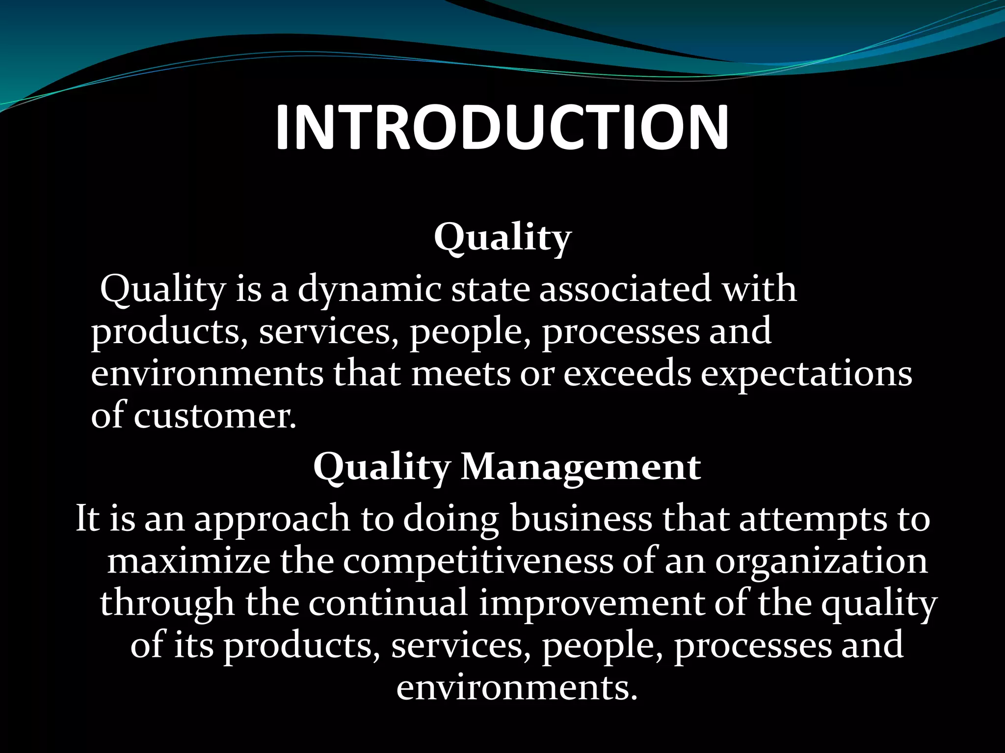 INTRODUCTION
Quality
Quality is a dynamic state associated with
products, services, people, processes and
environments that meets or exceeds expectations
of customer.
Quality Management
It is an approach to doing business that attempts to
maximize the competitiveness of an organization
through the continual improvement of the quality
of its products, services, people, processes and
environments.