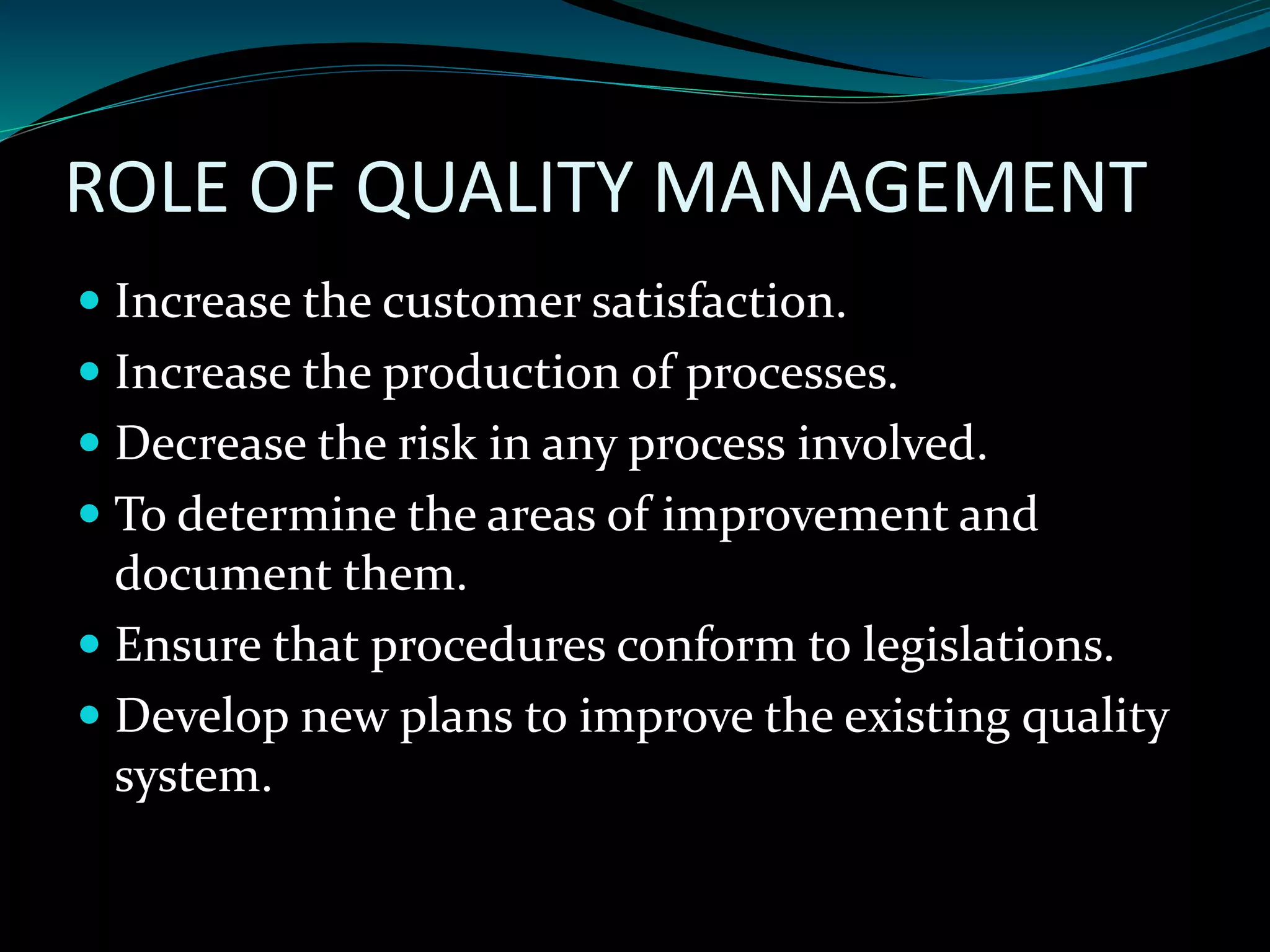 ROLE OF QUALITY MANAGEMENT
Increase the customer satisfaction.
Increase the production of processes.
Decrease the risk in any process involved.
To determine the areas of improvement and
document them.
Ensure that procedures conform to legislations.
Develop new plans to improve the existing quality
system.