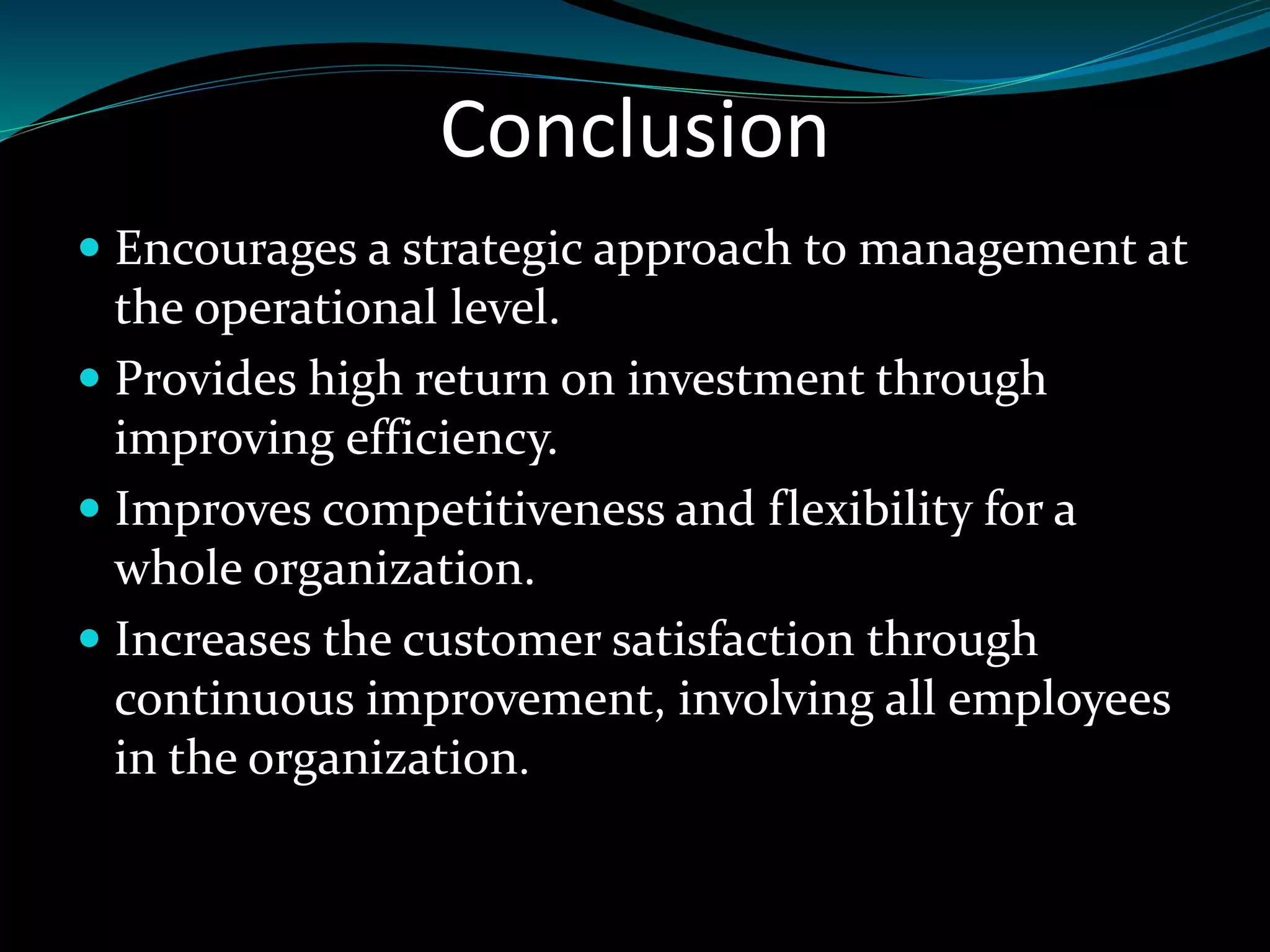 Conclusion
Encourages a strategic approach to management at
the operational level.
Provides high return on investment through
improving efficiency.
Improves competitiveness and flexibility for a
whole organization.
Increases the customer satisfaction through
continuous improvement, involving all employees
in the organization.