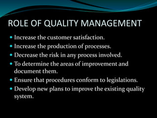 ROLE OF QUALITY MANAGEMENT
 Increase the customer satisfaction.
 Increase the production of processes.
 Decrease the risk in any process involved.
 To determine the areas of improvement and
document them.
 Ensure that procedures conform to legislations.
 Develop new plans to improve the existing quality
system.
 