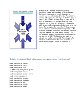 A histogram is a graphical representation of the
distribution of data. It is an estimate of the probability
distribution of a continuous variable (quantitative
variable) and was first introduced by Karl Pearson.[1] To
construct a histogram, the first step is to "bin" the range of
values -- that is, divide the entire range of values into a
series of small intervals -- and then count how many
values fall into each interval. A rectangle is drawn with
height proportional to the count and width equal to the bin
size, so that rectangles abut each other. A histogram may
also be normalized displaying relative frequencies. It then
shows the proportion of cases that fall into each of several
categories, with the sum of the heights equaling 1. The
bins are usually specified as consecutive, non-overlapping
intervals of a variable. The bins (intervals) must be
adjacent, and usually equal size.[2] The rectangles of a
histogram are drawn so that they touch each other to
indicate that the original variable is continuous.[3]
III. Other topics related to Quality management presentation (pdf download)
quality management systems
quality management courses
quality management tools
iso 9001 quality management system
quality management process
quality management system example
quality system management
quality management techniques
quality management standards
quality management policy
quality management strategy
quality management books
 