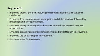 Key benefits
• Improved process performance, organizational capabilities and customer
satisfaction.
• Enhanced focus on root-cause investigation and determination, followed by
prevention and corrective actions.
• Enhanced ability to anticipate and react to internal and external risks and
opportunities.
• Enhanced consideration of both incremental and breakthrough improvement.
• Improved use of learning for improvement.
• Enhanced drive for innovation.
 