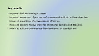 Key benefits
• Improved decision-making processes.
• Improved assessment of process performance and ability to achieve objectives.
• Improved operational effectiveness and efficiency.
• Increased ability to review, challenge and change opinions and decisions.
• Increased ability to demonstrate the effectiveness of past decisions.
 