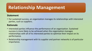 Relationship Management
Statement
• For sustained success, an organization manages its relationships with interested
parties, such as suppliers.
Rationale
• Interested parties influence the performance of an organization. Sustained
success is more likely to be achieved when the organization manages
relationships with all of its interested parties to optimize their impact on its
performance.
• Relationship management with its supplier and partner networks is of particular
importance.
 