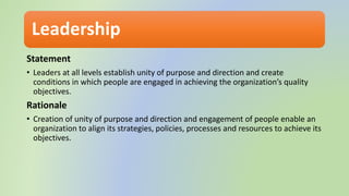 Leadership
Statement
• Leaders at all levels establish unity of purpose and direction and create
conditions in which people are engaged in achieving the organization’s quality
objectives.
Rationale
• Creation of unity of purpose and direction and engagement of people enable an
organization to align its strategies, policies, processes and resources to achieve its
objectives.
 