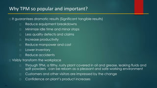 100
It guarantees dramatic results (Significant tangible results)
Reduce equipment breakdowns
Minimize idle time and minor stops
Less quality defects and claims
Increase productivity
Reduce manpower and cost
Lower inventory
Reduce accidents
Visibly transform the workplace
Through TPM, a filthy, rusty plant covered in oil and grease, leaking fluids and
spilt powders can be reborn as a pleasant and safe working environment
Customers and other visitors are impressed by the change
Confidence on plant’s product increases
Why TPM so popular and important?
 