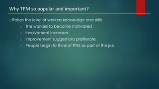 101
Raises the level of workers knowledge and skills
The workers to become motivated
Involvement increases
Improvement suggestions proliferate
People begin to think of TPM as part of the job
Why TPM so popular and important?
 