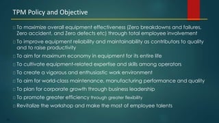 102
To maximize overall equipment effectiveness (Zero breakdowns and failures,
Zero accident, and Zero defects etc) through total employee involvement
To improve equipment reliability and maintainability as contributors to quality
and to raise productivity
To aim for maximum economy in equipment for its entire life
To cultivate equipment-related expertise and skills among operators
To create a vigorous and enthusiastic work environment
To aim for world-class maintenance, manufacturing performance and quality
To plan for corporate growth through business leadership
To promote greater efficiency through greater flexibility
Revitalize the workshop and make the most of employee talents
TPM Policy and Objective
 