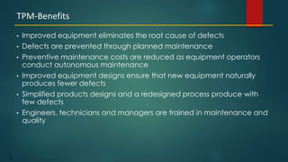 103
• Improved equipment eliminates the root cause of defects
• Defects are prevented through planned maintenance
• Preventive maintenance costs are reduced as equipment operators
conduct autonomous maintenance
• Improved equipment designs ensure that new equipment naturally
produces fewer defects
• Simplified products designs and a redesigned process produce with
few defects
• Engineers, technicians and managers are trained in maintenance and
quality
TPM-Benefits
 