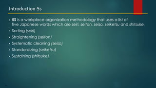 104
• 5S is a workplace organization methodology that uses a list of
five Japanese words which are seiri, seiton, seiso, seiketsu and shitsuke.
• Sorting (seiri)
• Straightening (seiton)
• Systematic cleaning (seiso)
• Standardizing (seiketsu)
• Sustaining (shitsuke)
Introduction-5s
 