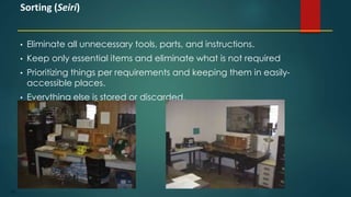 105
• Eliminate all unnecessary tools, parts, and instructions.
• Keep only essential items and eliminate what is not required
• Prioritizing things per requirements and keeping them in easily-
accessible places.
• Everything else is stored or discarded.
Sorting (Seiri)
 
