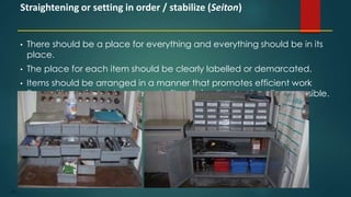 106
• There should be a place for everything and everything should be in its
place.
• The place for each item should be clearly labelled or demarcated.
• Items should be arranged in a manner that promotes efficient work
flow, with equipment used most often being the most easily accessible.
Straightening or setting in order / stabilize (Seiton)
 