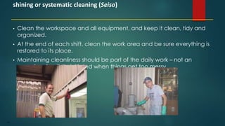 107
• Clean the workspace and all equipment, and keep it clean, tidy and
organized.
• At the end of each shift, clean the work area and be sure everything is
restored to its place.
• Maintaining cleanliness should be part of the daily work – not an
occasional activity initiated when things get too messy.
shining or systematic cleaning (Seiso)
 