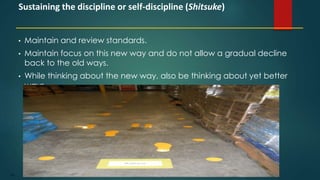 109
• Maintain and review standards.
• Maintain focus on this new way and do not allow a gradual decline
back to the old ways.
• While thinking about the new way, also be thinking about yet better
ways.
Sustaining the discipline or self-discipline (Shitsuke)
 