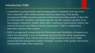 11
• Competition is getting harder and becoming global. Companies now have to be
more responsive, offer a better product and keep improving. Total quality
management (TQM) increases customer satisfaction by boosting quality. It does this
by motivating the workforce and improving the way the company operates. In an
increasingly competitive market, firms with a continuous improvement culture and
external focus are more likely to survive and prosper. TQM is considered an
important catalyst in this context.
• TQM is an approach to improving the effectiveness and flexibilities of business as a
whole. It is essentially a way of organizing and involving the whole organization,
every department, every activity and every single person at every level. TQM
ensures that the management adopts a strategic overview of the quality and focuses
on prevention rather than inspection.
Introduction-TQM
 