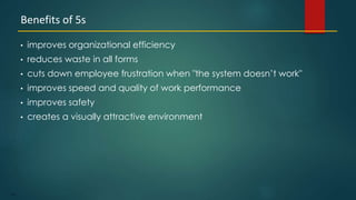 110
• improves organizational efficiency
• reduces waste in all forms
• cuts down employee frustration when "the system doesn’t work"
• improves speed and quality of work performance
• improves safety
• creates a visually attractive environment
Benefits of 5s
 