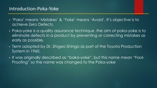 113
• ‘Poka’ means ‘Mistakes’ & ‘Yoke’ means ‘Avoid’. It’s objective is to
achieve Zero Defects.
• Poka-yoke is a quality assurance technique ,the aim of poka-yoke is to
eliminate defects in a product by preventing or correcting mistakes as
early as possible.
• Term adopted by Dr. Shigeo Shingo as part of the Toyota Production
System in 1960.
• It was originally described as “baka-yoke”, but this name mean “Fool-
Proofing” so the name was changed to the Poka-yoke
Introduction-Poka-Yoke
 