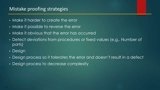 118
• Make it harder to create the error
• Make it possible to reverse the error
• Make it obvious that the error has occurred
• Detect deviations from procedures or fixed values (e.g., Number of
parts)
• Design
• Design process so it tolerates the error and doesn’t result in a defect
• Design process to decrease complexity
Mistake proofing strategies
 