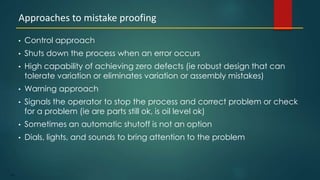 119
• Control approach
• Shuts down the process when an error occurs
• High capability of achieving zero defects (ie robust design that can
tolerate variation or eliminates variation or assembly mistakes)
• Warning approach
• Signals the operator to stop the process and correct problem or check
for a problem (ie are parts still ok, is oil level ok)
• Sometimes an automatic shutoff is not an option
• Dials, lights, and sounds to bring attention to the problem
Approaches to mistake proofing
 