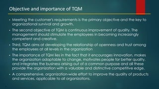 12
• Meeting the customer's requirements is the primary objective and the key to
organizational survival and growth.
• The second objective of TQM is continuous improvement of quality. The
management should stimulate the employees in becoming increasingly
competent and creative.
• Third, TQM aims at developing the relationship of openness and trust among
the employees at all levels in the organization
• The importance of TQM lies in the fact that it encourages innovation, makes
the organization adaptable to change, motivates people for better quality,
and integrates the business arising out of a common purpose and all these
provide the organization with a valuable and distinctive competitive edge.
• A comprehensive, organization-wide effort to improve the quality of products
and services, applicable to all organizations.
Objective and importance of TQM
 