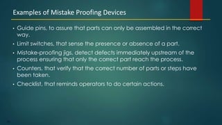 120
• Guide pins, to assure that parts can only be assembled in the correct
way.
• Limit switches, that sense the presence or absence of a part.
• Mistake-proofing jigs, detect defects immediately upstream of the
process ensuring that only the correct part reach the process.
• Counters, that verify that the correct number of parts or steps have
been taken.
• Checklist, that reminds operators to do certain actions.
Examples of Mistake Proofing Devices
 