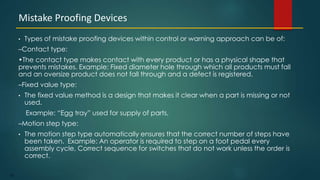 122
• Types of mistake proofing devices within control or warning approach can be of:
–Contact type:
•The contact type makes contact with every product or has a physical shape that
prevents mistakes. Example: Fixed diameter hole through which all products must fall
and an oversize product does not fall through and a defect is registered.
–Fixed value type:
• The fixed value method is a design that makes it clear when a part is missing or not
used.
Example: “Egg tray” used for supply of parts,
–Motion step type:
• The motion step type automatically ensures that the correct number of steps have
been taken. Example: An operator is required to step on a foot pedal every
assembly cycle, Correct sequence for switches that do not work unless the order is
correct.
Mistake Proofing Devices
 