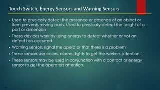 124
• Used to physically detect the presence or absence of an object or
item-prevents missing parts. Used to physically detect the height of a
part or dimension
• These devices work by using energy to detect whether or not an
defect has occurred
• Warning sensors signal the operator that there is a problem
• These sensors use colors, alarms, lights to get the workers attention !
• These sensors may be used in conjunction with a contact or energy
sensor to get the operators attention.
Touch Switch, Energy Sensors and Warning Sensors
 