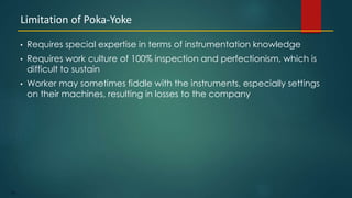 126
• Requires special expertise in terms of instrumentation knowledge
• Requires work culture of 100% inspection and perfectionism, which is
difficult to sustain
• Worker may sometimes fiddle with the instruments, especially settings
on their machines, resulting in losses to the company
Limitation of Poka-Yoke
 