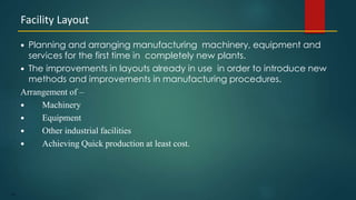 127
 Planning and arranging manufacturing machinery, equipment and
services for the first time in completely new plants.
 The improvements in layouts already in use in order to introduce new
methods and improvements in manufacturing procedures.
Arrangement of –
 Machinery
 Equipment
 Other industrial facilities
 Achieving Quick production at least cost.
Facility Layout
 