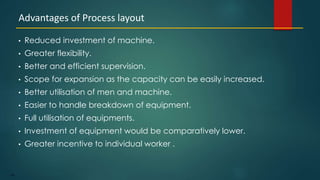 134
• Reduced investment of machine.
• Greater flexibility.
• Better and efficient supervision.
• Scope for expansion as the capacity can be easily increased.
• Better utilisation of men and machine.
• Easier to handle breakdown of equipment.
• Full utilisation of equipments.
• Investment of equipment would be comparatively lower.
• Greater incentive to individual worker .
Advantages of Process layout
 
