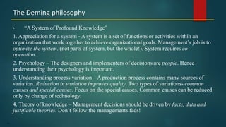 14
• “A System of Profound Knowledge”
1. Appreciation for a system - A system is a set of functions or activities within an
organization that work together to achieve organizational goals. Management’s job is to
optimize the system. (not parts of system, but the whole!). System requires co-
operation.
2. Psychology – The designers and implementers of decisions are people. Hence
understanding their psychology is important.
3. Understanding process variation – A production process contains many sources of
variation. Reduction in variation improves quality. Two types of variations- common
causes and special causes. Focus on the special causes. Common causes can be reduced
only by change of technology.
4. Theory of knowledge – Management decisions should be driven by facts, data and
justifiable theories. Don’t follow the managements fads!
The Deming philosophy
 